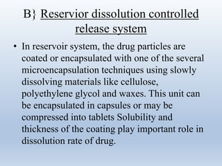 B} Reservior dissolution controlled
release system
• In reservoir system, the drug particles are
coated or encapsulated with one of the several
microencapsulation techniques using slowly
dissolving materials like cellulose,
polyethylene glycol and waxes. This unit can
be encapsulated in capsules or may be
compressed into tablets Solubility and
thickness of the coating play important role in
dissolution rate of drug.
 