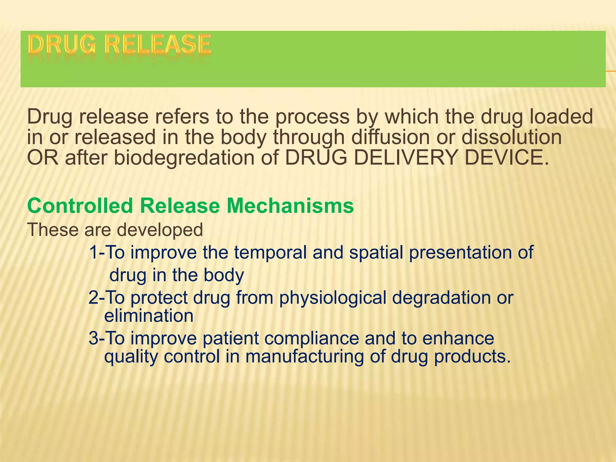 Drug release refers to the process by which the drug loaded
in or released in the body through diffusion or dissolution
OR after biodegredation of DRUG DELIVERY DEVICE.
Controlled Release Mechanisms
These are developed
1-To improve the temporal and spatial presentation of
drug in the body
2-To protect drug from physiological degradation or
elimination
3-To improve patient compliance and to enhance
quality control in manufacturing of drug products.
 