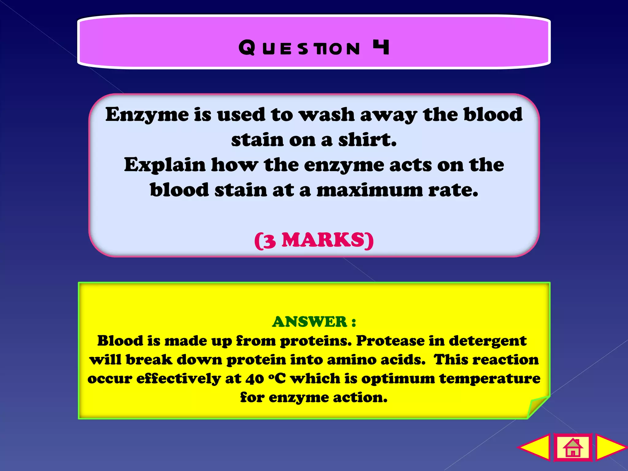 Q u e s tion 4

  Enzyme is used to wash away the blood
             stain on a shirt.
   Explain how the enzyme acts on the
     blood stain at a maximum rate.

                    (3 MARKS)


                         ANSWER :
 Blood is made up from proteins. Protease in detergent
will break down protein into amino acids. This reaction
occur effectively at 40 ºC which is optimum temperature
                    for enzyme action.
 