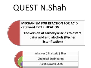 MECHANISM FOR REACTION FOR ACID
catalyzed ESTERIFICATION
Conversion of carboxylic acids to esters
using acid and alcohols (Fischer
Esterification)
Allahyar ( Shahzaib ) Shar
Chemical Engineering
Quest, Nawab Shah
QUEST N.Shah
 