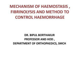 MECHANISM OF HAEMOSTASIS ,
FIBRINOLYSIS AND METHOD TO
CONTROL HAEMORRHAGE
DR. BIPUL BORTHAKUR
PROFESSOR AND HOD ,
DEPARTMENT OF ORTHOPAEDICS, SMCH
 