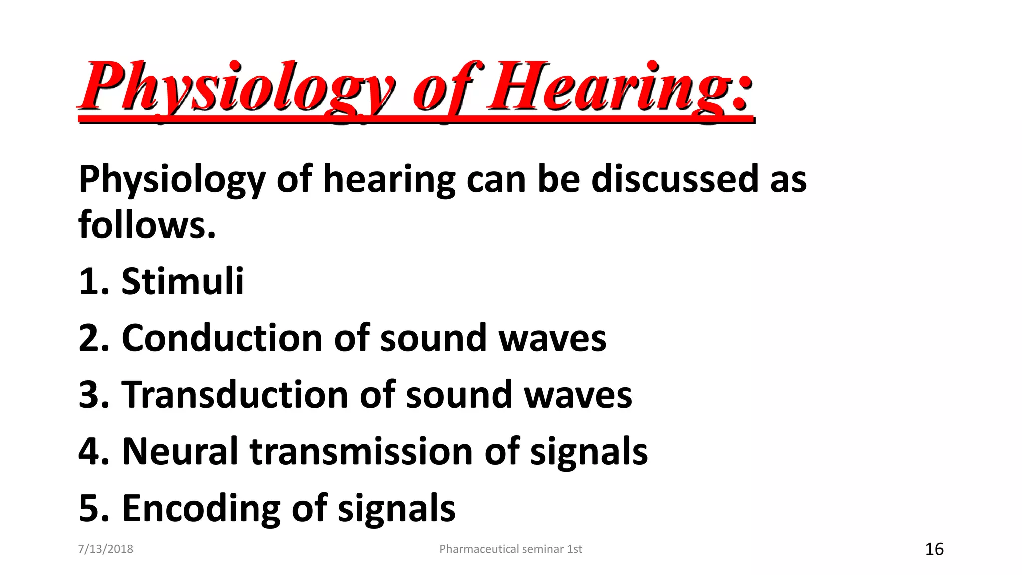 Physiology of Hearing:
Physiology of hearing can be discussed as
follows.
1. Stimuli
2. Conduction of sound waves
3. Transduction of sound waves
4. Neural transmission of signals
5. Encoding of signals
Pharmaceutical seminar 1st 167/13/2018
 