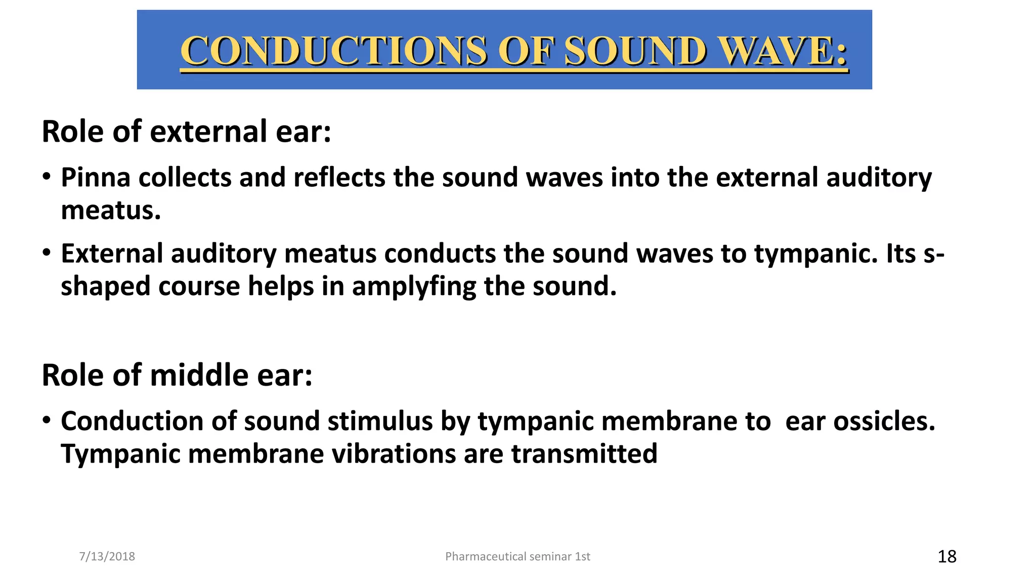 CONDUCTIONS OF SOUND WAVE:
Role of external ear:
• Pinna collects and reflects the sound waves into the external auditory
meatus.
• External auditory meatus conducts the sound waves to tympanic. Its s-
shaped course helps in amplyfing the sound.
Role of middle ear:
• Conduction of sound stimulus by tympanic membrane to ear ossicles.
Tympanic membrane vibrations are transmitted
Pharmaceutical seminar 1st 187/13/2018
 