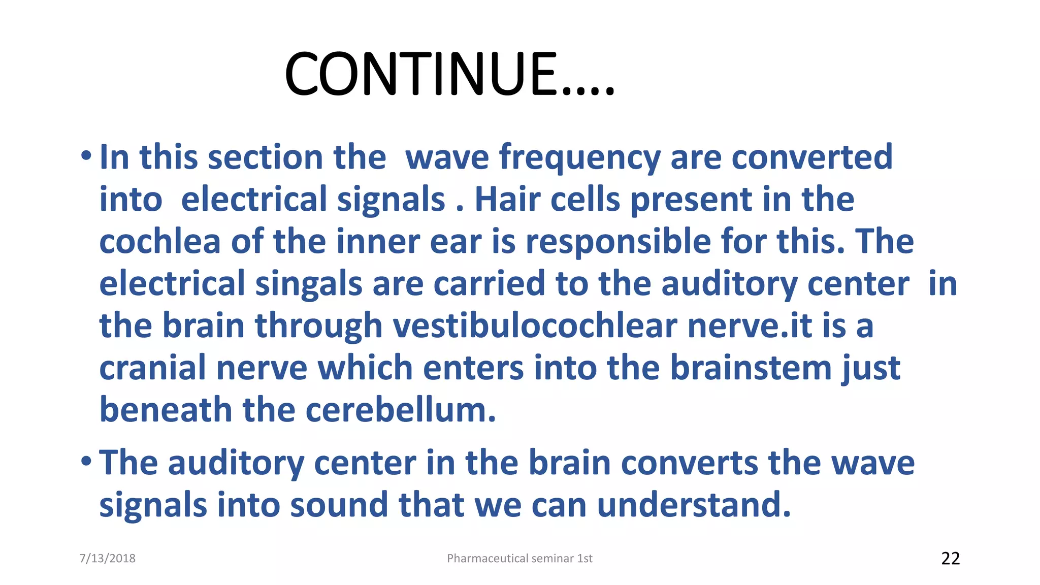 CONTINUE….
• In this section the wave frequency are converted
into electrical signals . Hair cells present in the
cochlea of the inner ear is responsible for this. The
electrical singals are carried to the auditory center in
the brain through vestibulocochlear nerve.it is a
cranial nerve which enters into the brainstem just
beneath the cerebellum.
• The auditory center in the brain converts the wave
signals into sound that we can understand.
Pharmaceutical seminar 1st 227/13/2018
 