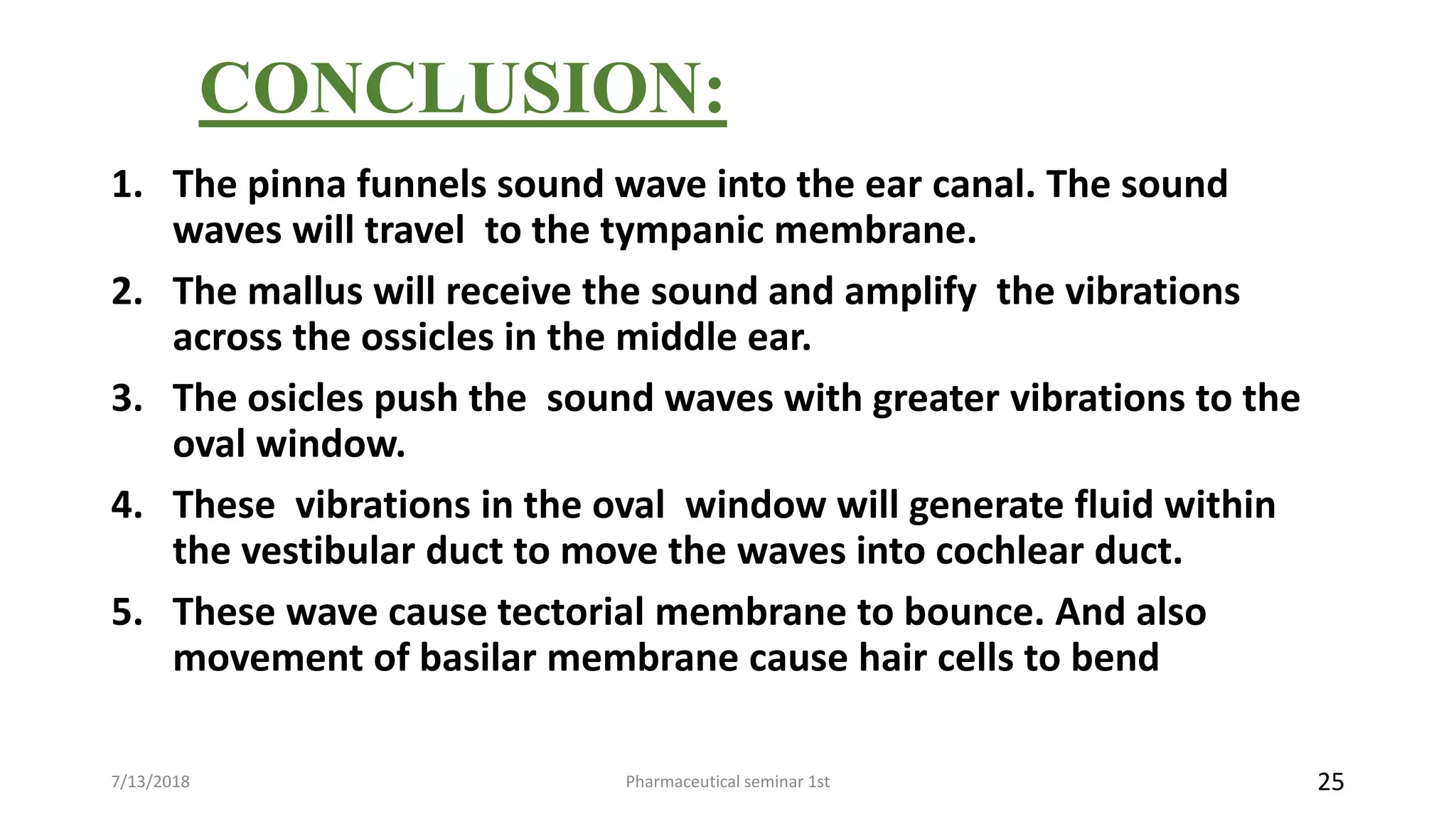 CONCLUSION:
1. The pinna funnels sound wave into the ear canal. The sound
waves will travel to the tympanic membrane.
2. The mallus will receive the sound and amplify the vibrations
across the ossicles in the middle ear.
3. The osicles push the sound waves with greater vibrations to the
oval window.
4. These vibrations in the oval window will generate fluid within
the vestibular duct to move the waves into cochlear duct.
5. These wave cause tectorial membrane to bounce. And also
movement of basilar membrane cause hair cells to bend
Pharmaceutical seminar 1st 257/13/2018
 