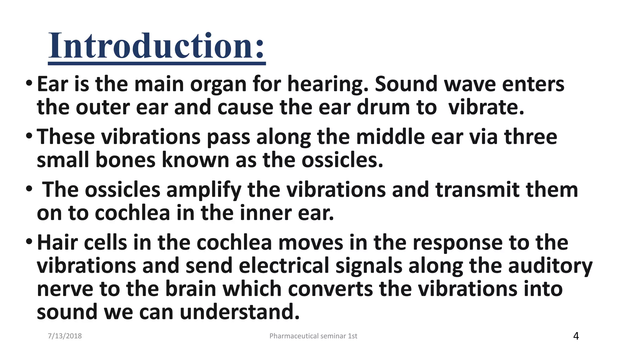 Introduction:
•Ear is the main organ for hearing. Sound wave enters
the outer ear and cause the ear drum to vibrate.
•These vibrations pass along the middle ear via three
small bones known as the ossicles.
• The ossicles amplify the vibrations and transmit them
on to cochlea in the inner ear.
•Hair cells in the cochlea moves in the response to the
vibrations and send electrical signals along the auditory
nerve to the brain which converts the vibrations into
sound we can understand.
Pharmaceutical seminar 1st 47/13/2018
 