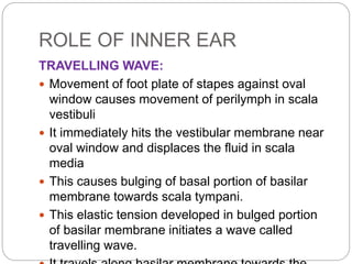 ROLE OF INNER EAR
TRAVELLING WAVE:
 Movement of foot plate of stapes against oval
window causes movement of perilymph in ...