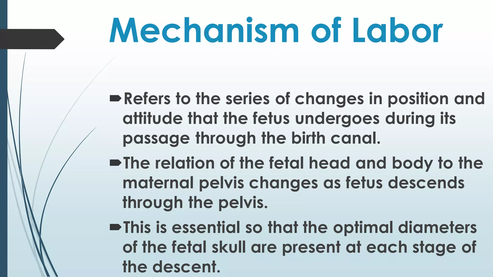 Mechanism of Labor
Refers to the series of changes in position and
attitude that the fetus undergoes during its
passage through the birth canal.
The relation of the fetal head and body to the
maternal pelvis changes as fetus descends
through the pelvis.
This is essential so that the optimal diameters
of the fetal skull are present at each stage of
the descent.
 