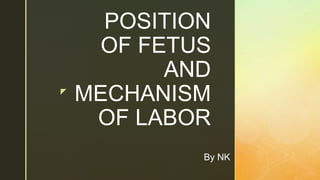 z
POSITION
OF FETUS
AND
MECHANISM
OF LABOR
By NK
 