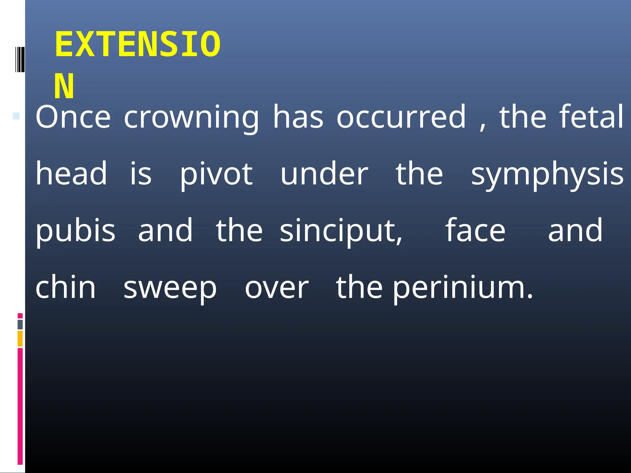 EXTENSIO
N
▪ Once crowning has occurred , the fetal
head is pivot under the symphysis
pubis and the sinciput, face and
chin sweep over the perinium.
 