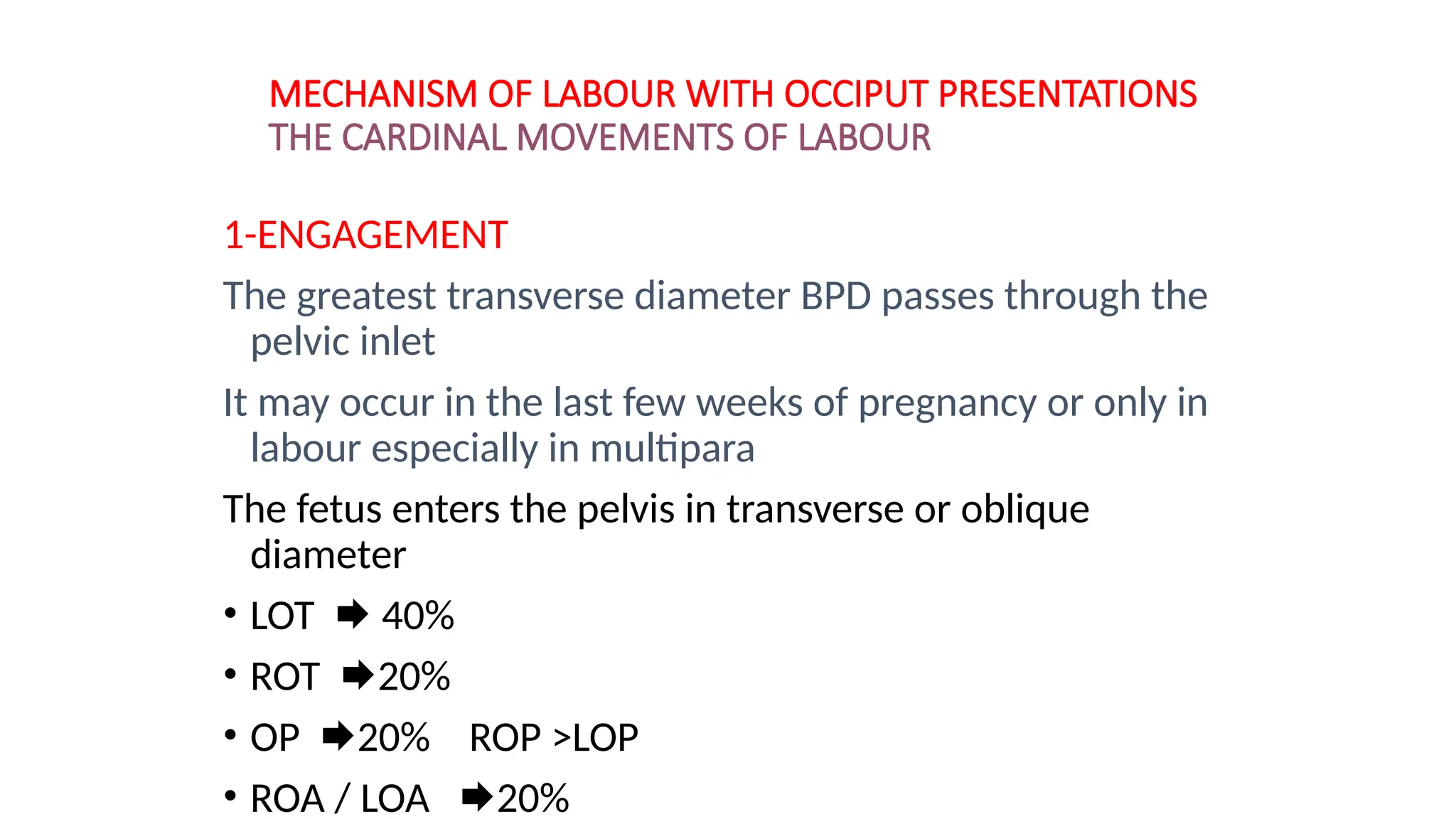 MECHANISM OF LABOUR WITH OCCIPUT PRESENTATIONS
THE CARDINAL MOVEMENTS OF LABOUR
1-ENGAGEMENT
The greatest transverse diameter BPD passes through the
pelvic inlet
It may occur in the last few weeks of pregnancy or only in
labour especially in multipara
The fetus enters the pelvis in transverse or oblique
diameter
• LOT  40%
• ROT 20%
• OP 20% ROP >LOP
• ROA / LOA 20%
 