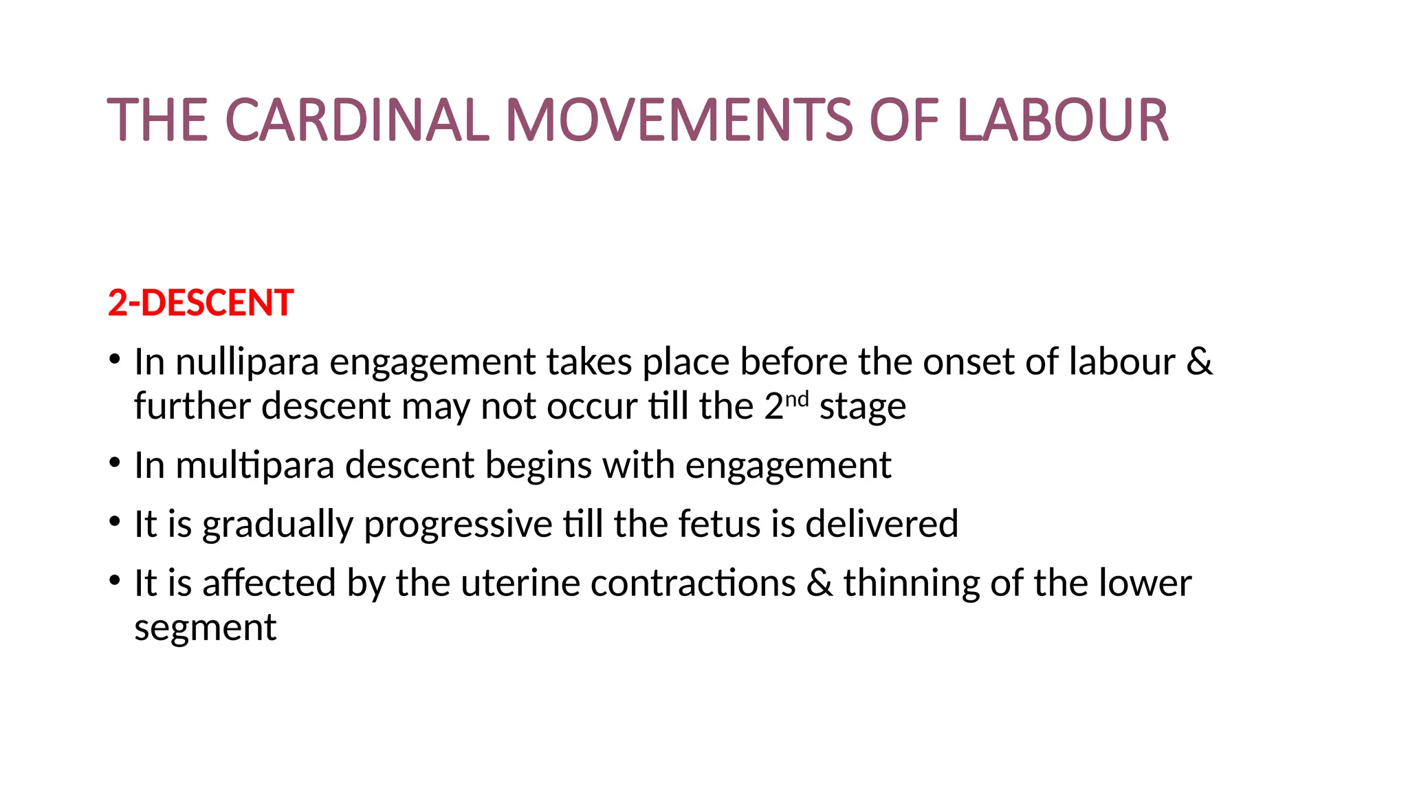 THE CARDINAL MOVEMENTS OF LABOUR
2-DESCENT
• In nullipara engagement takes place before the onset of labour &
further descent may not occur till the 2nd
stage
• In multipara descent begins with engagement
• It is gradually progressive till the fetus is delivered
• It is affected by the uterine contractions & thinning of the lower
segment
 
