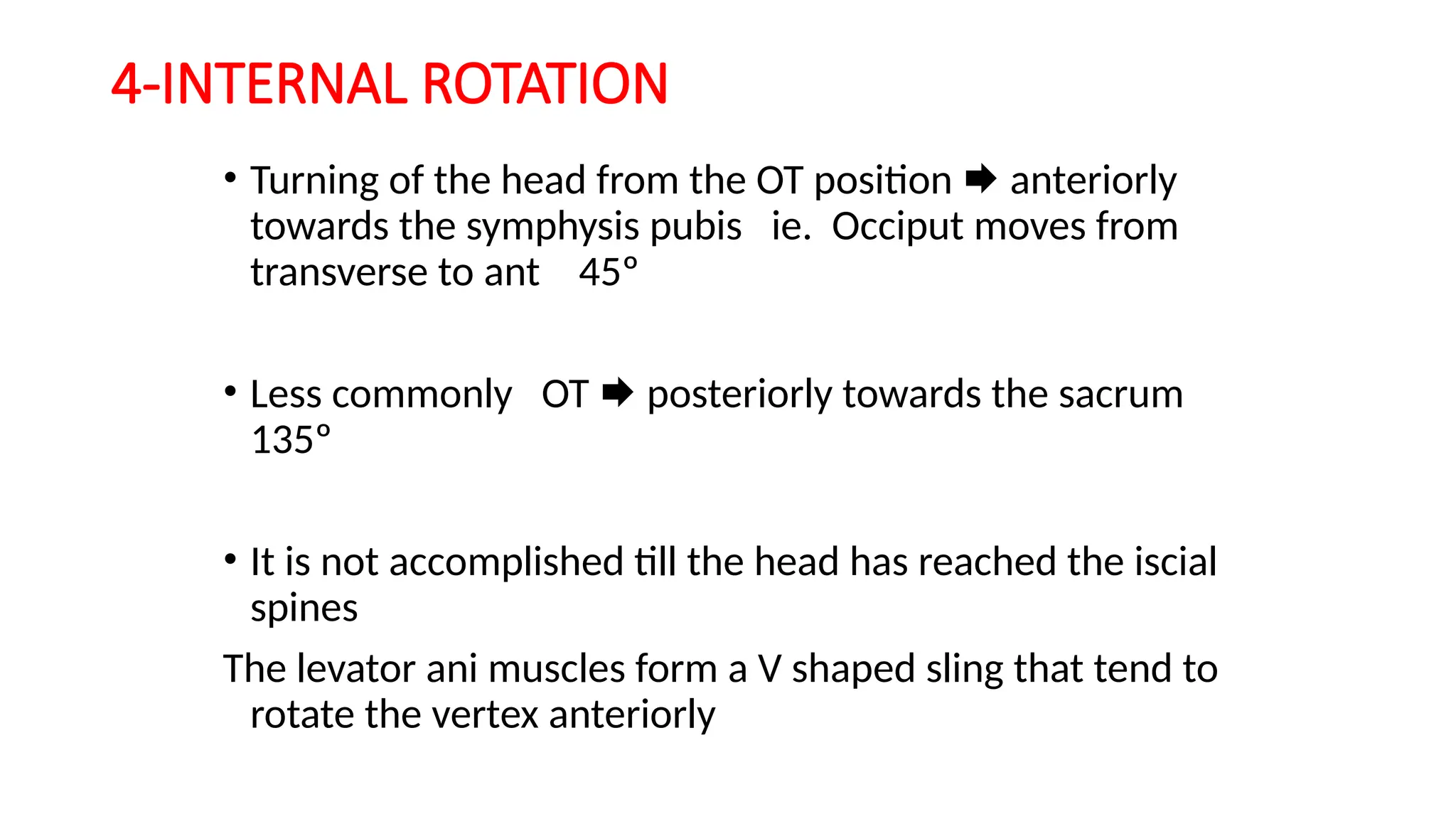 4-INTERNAL ROTATION
• Turning of the head from the OT position  anteriorly
towards the symphysis pubis ie. Occiput moves from
transverse to ant 45º
• Less commonly OT  posteriorly towards the sacrum
135º
• It is not accomplished till the head has reached the iscial
spines
The levator ani muscles form a V shaped sling that tend to
rotate the vertex anteriorly
 