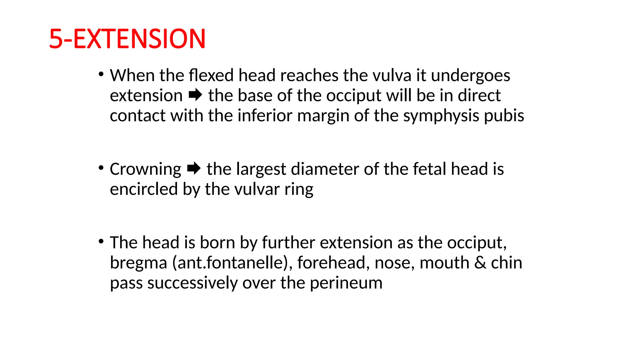 5-EXTENSION
• When the flexed head reaches the vulva it undergoes
extension  the base of the occiput will be in direct
contact with the inferior margin of the symphysis pubis
• Crowning  the largest diameter of the fetal head is
encircled by the vulvar ring
• The head is born by further extension as the occiput,
bregma (ant.fontanelle), forehead, nose, mouth & chin
pass successively over the perineum
 