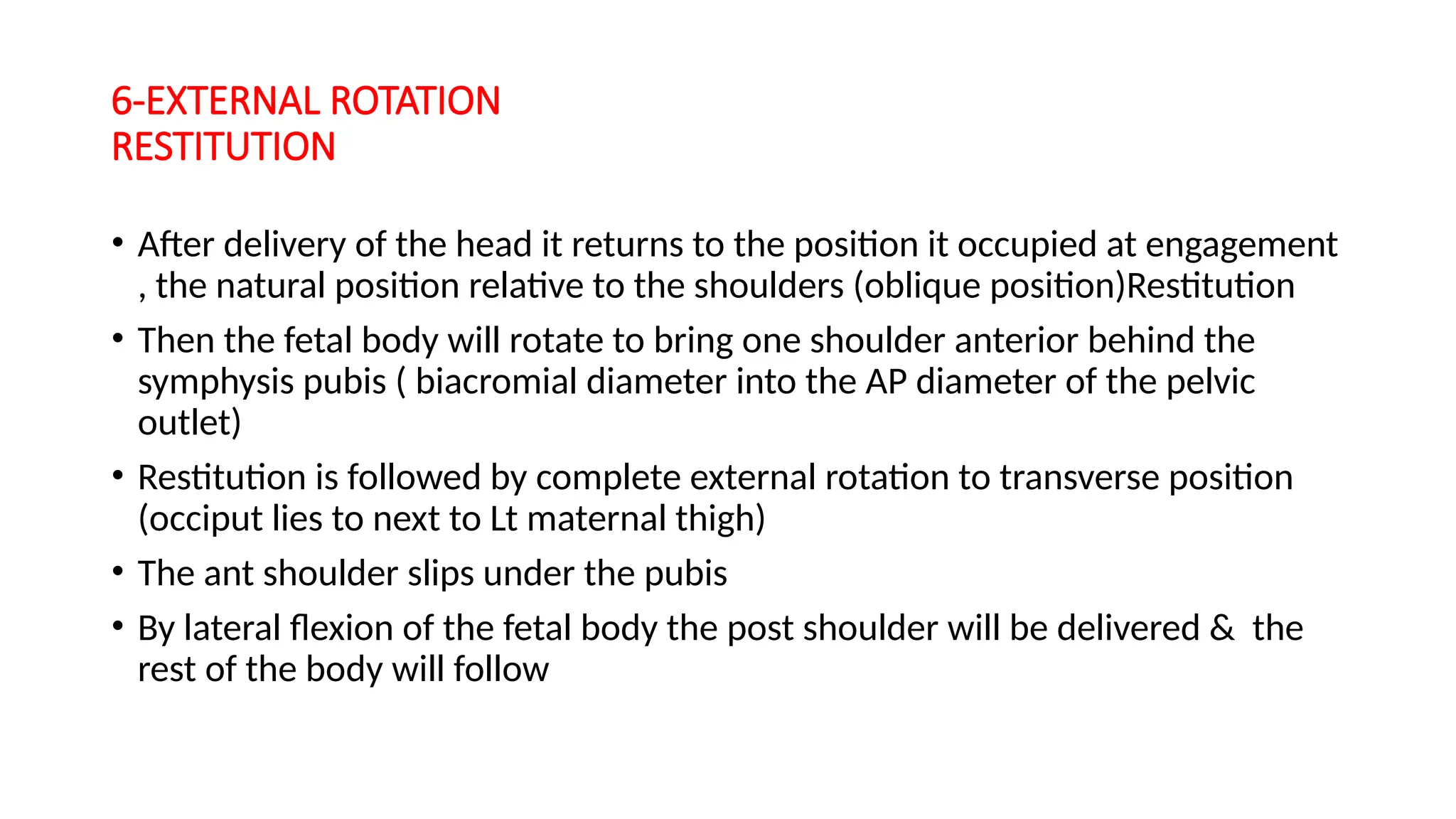 6-EXTERNAL ROTATION
RESTITUTION
• After delivery of the head it returns to the position it occupied at engagement
, the natural position relative to the shoulders (oblique position)Restitution
• Then the fetal body will rotate to bring one shoulder anterior behind the
symphysis pubis ( biacromial diameter into the AP diameter of the pelvic
outlet)
• Restitution is followed by complete external rotation to transverse position
(occiput lies to next to Lt maternal thigh)
• The ant shoulder slips under the pubis
• By lateral flexion of the fetal body the post shoulder will be delivered & the
rest of the body will follow
 