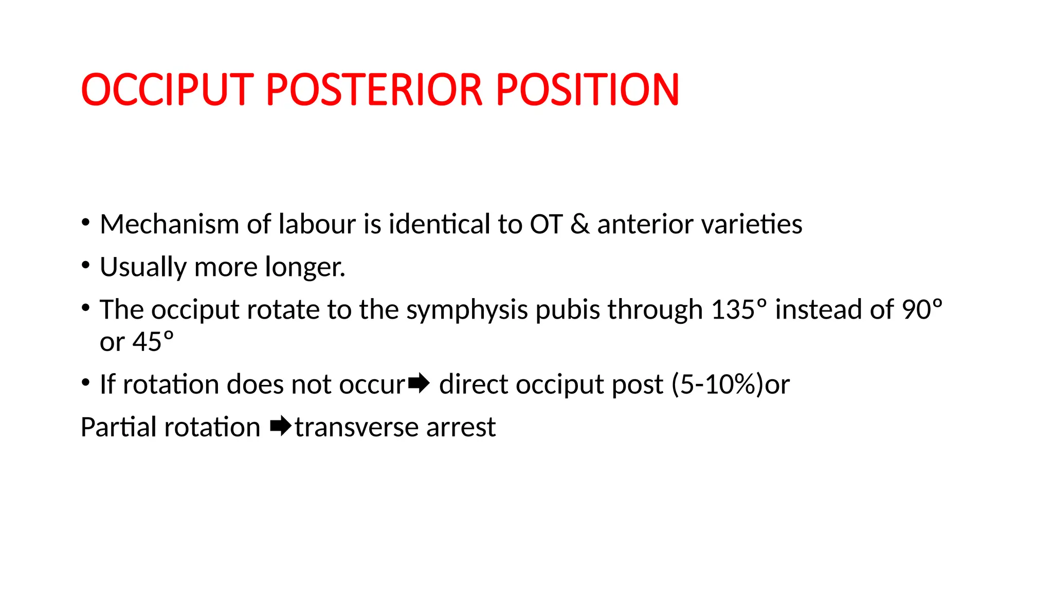 OCCIPUT POSTERIOR POSITION
• Mechanism of labour is identical to OT & anterior varieties
• Usually more longer.
• The occiput rotate to the symphysis pubis through 135º instead of 90º
or 45º
• If rotation does not occur direct occiput post (5-10%)or
Partial rotation transverse arrest
 