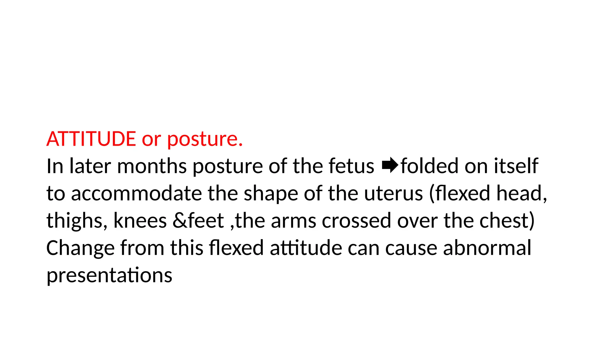 ATTITUDE or posture.
In later months posture of the fetus folded on itself
to accommodate the shape of the uterus (flexed head,
thighs, knees &feet ,the arms crossed over the chest)
Change from this flexed attitude can cause abnormal
presentations
 