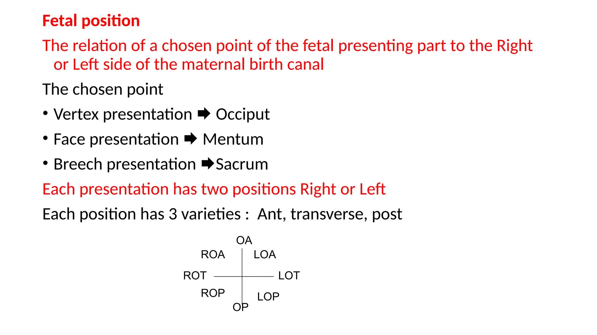 Fetal position
The relation of a chosen point of the fetal presenting part to the Right
or Left side of the maternal birth canal
The chosen point
• Vertex presentation  Occiput
• Face presentation  Mentum
• Breech presentation Sacrum
Each presentation has two positions Right or Left
Each position has 3 varieties : Ant, transverse, post
OA
OP
LOT
ROT
LOA
ROA
LOP
ROP
 