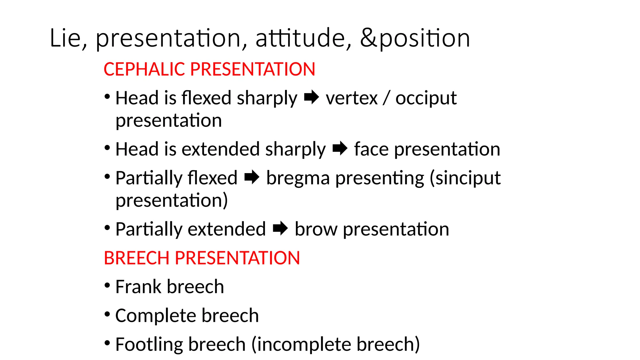 Lie, presentation, attitude, &position
CEPHALIC PRESENTATION
• Head is flexed sharply  vertex / occiput
presentation
• Head is extended sharply  face presentation
• Partially flexed  bregma presenting (sinciput
presentation)
• Partially extended  brow presentation
BREECH PRESENTATION
• Frank breech
• Complete breech
• Footling breech (incomplete breech)
 