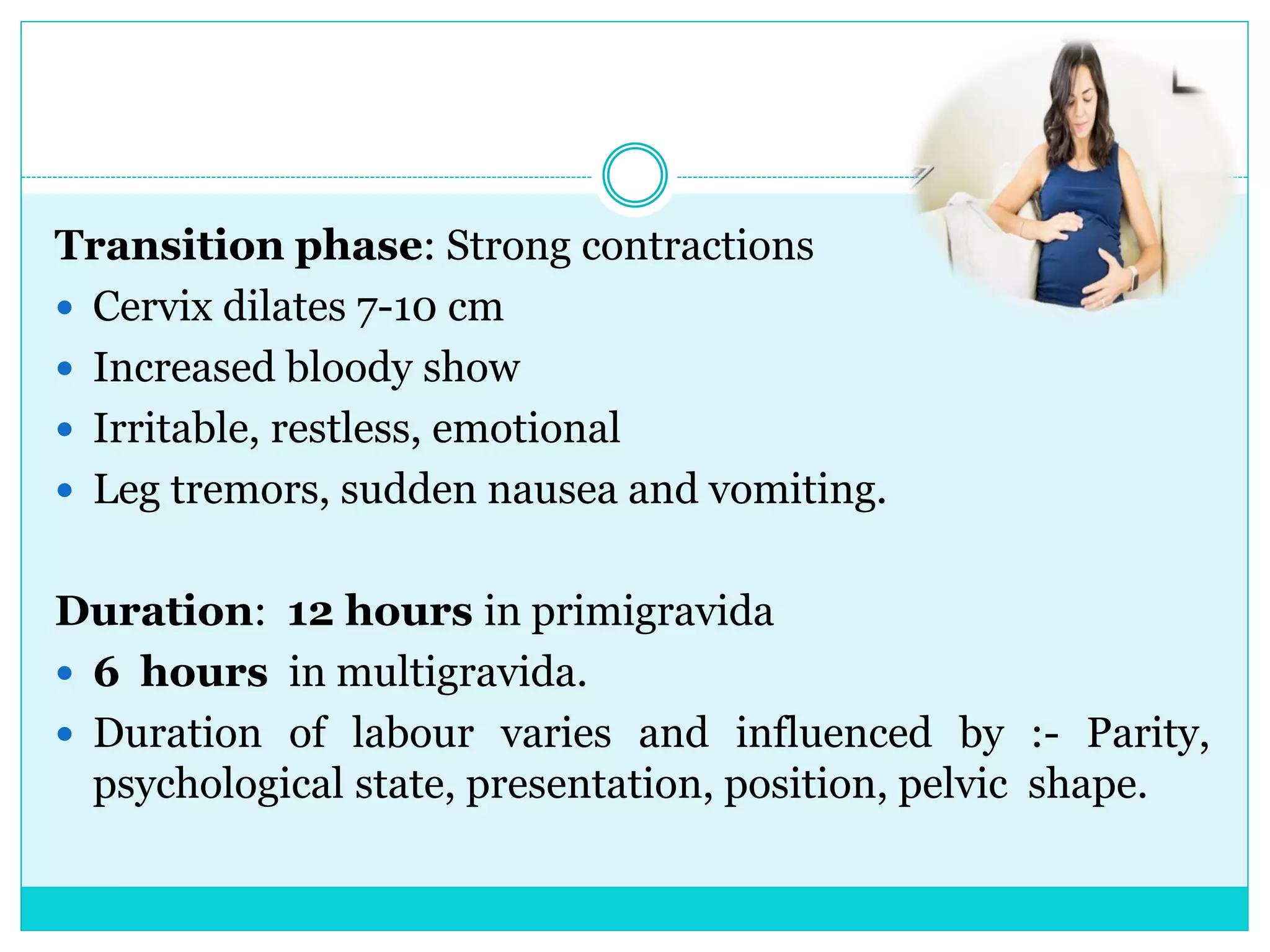 Transition phase: Strong contractions
 Cervix dilates 7-10 cm
 Increased bloody show
 Irritable, restless, emotional
 Leg tremors, sudden nausea and vomiting.
Duration: 12 hours in primigravida
 6 hours in multigravida.
 Duration of labour varies and influenced by :- Parity,
psychological state, presentation, position, pelvic shape.
 