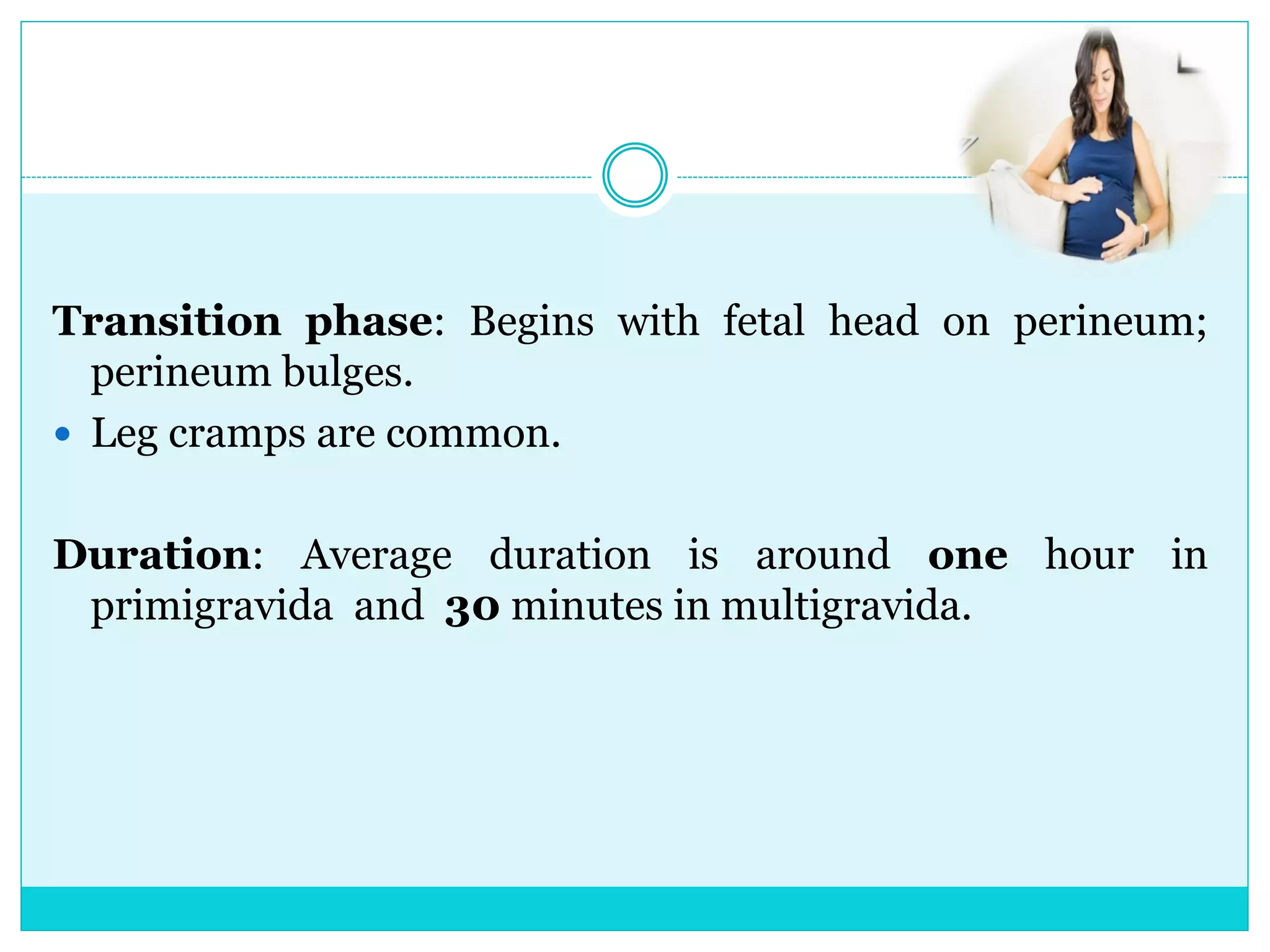Transition phase: Begins with fetal head on perineum;
perineum bulges.
 Leg cramps are common.
Duration: Average duration is around one hour in
primigravida and 30 minutes in multigravida.
 