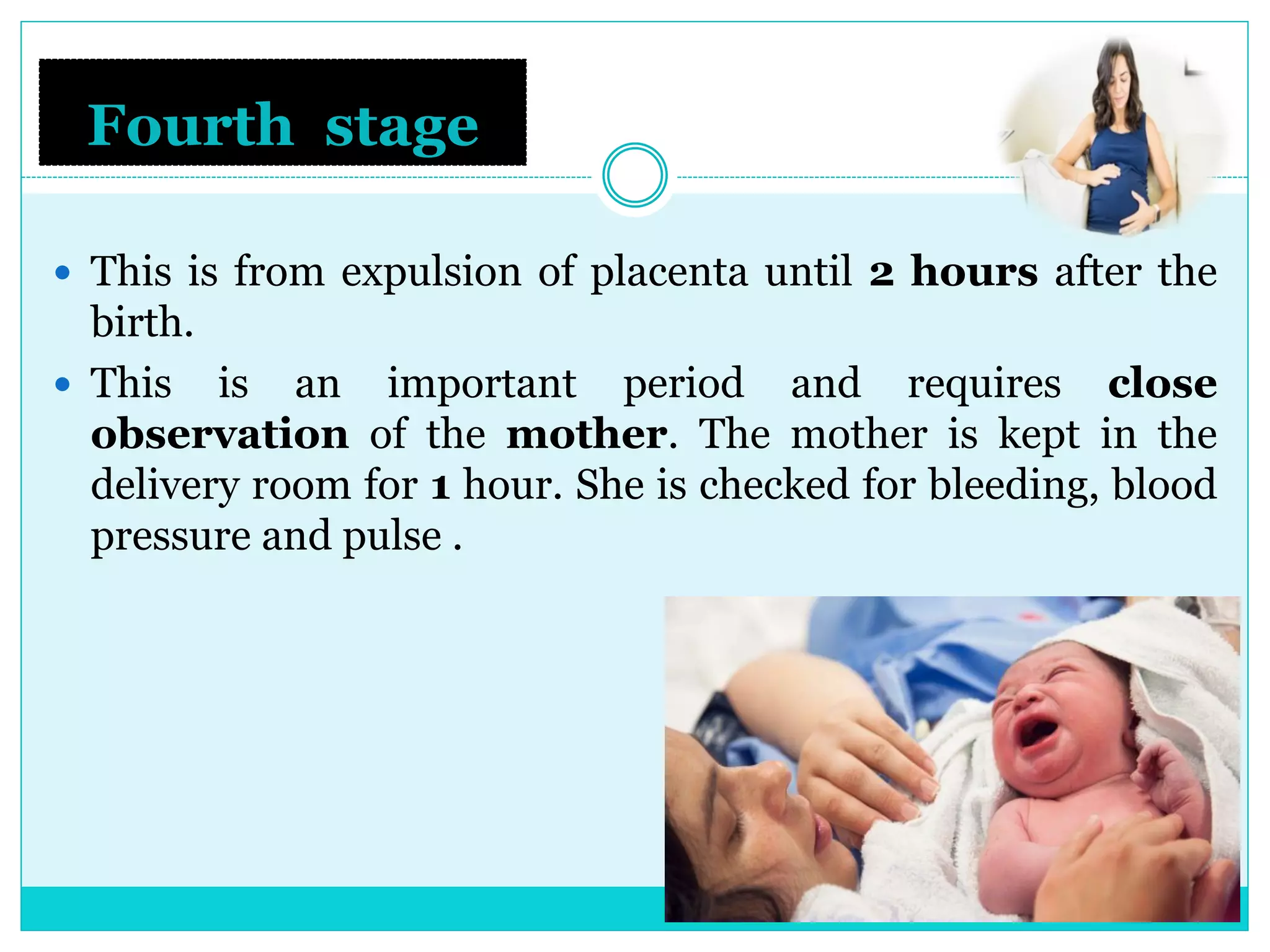 Fourth stage
 This is from expulsion of placenta until 2 hours after the
birth.
 This is an important period and requires close
observation of the mother. The mother is kept in the
delivery room for 1 hour. She is checked for bleeding, blood
pressure and pulse .
 