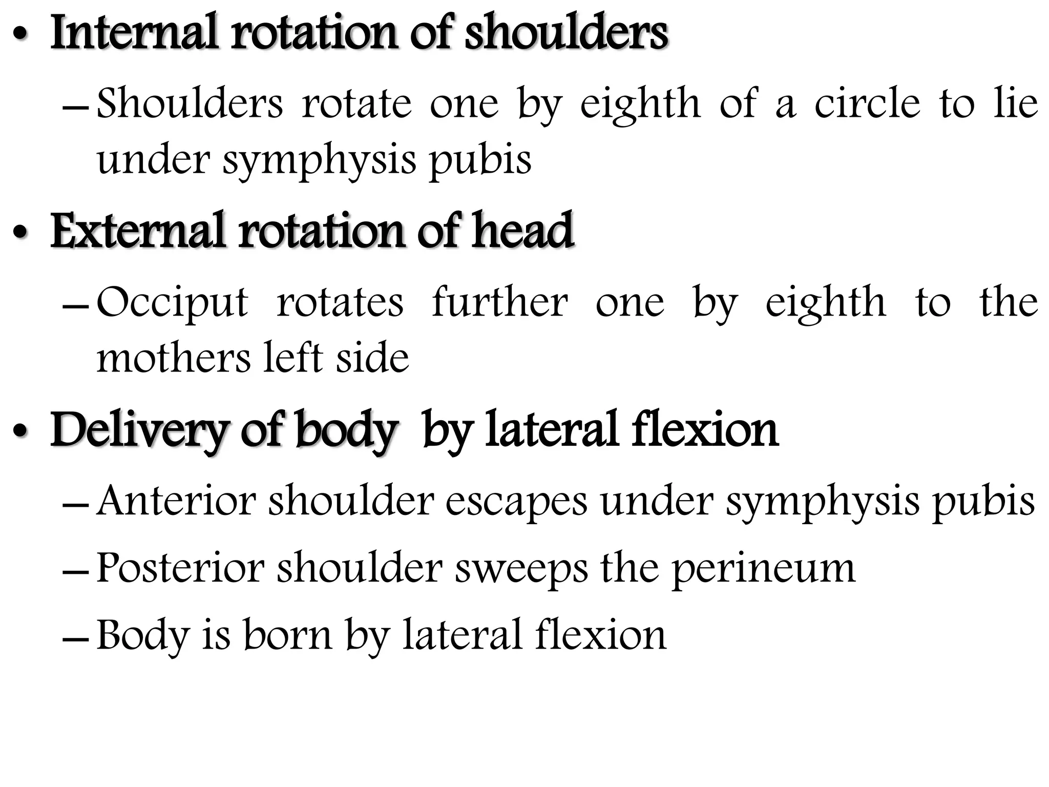 • Internal rotation of shoulders
–Shoulders rotate one by eighth of a circle to lie
under symphysis pubis
• External rotation of head
–Occiput rotates further one by eighth to the
mothers left side
• Delivery of body by lateral flexion
–Anterior shoulder escapes under symphysis pubis
–Posterior shoulder sweeps the perineum
–Body is born by lateral flexion
 