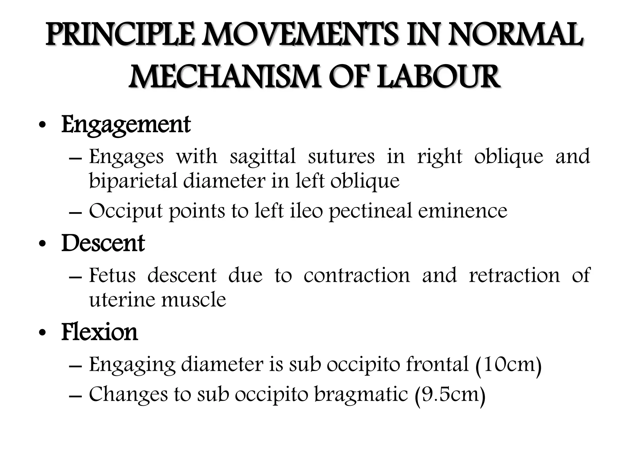 PRINCIPLE MOVEMENTS IN NORMAL
MECHANISM OF LABOUR
• Engagement
– Engages with sagittal sutures in right oblique and
biparietal diameter in left oblique
– Occiput points to left ileo pectineal eminence
• Descent
– Fetus descent due to contraction and retraction of
uterine muscle
• Flexion
– Engaging diameter is sub occipito frontal (10cm)
– Changes to sub occipito bragmatic (9.5cm)
 
