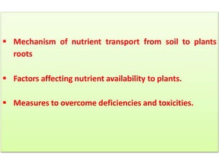  Mechanism of nutrient transport from soil to plants
roots
 Factors affecting nutrient availability to plants.
 Measures to overcome deficiencies and toxicities.
 
