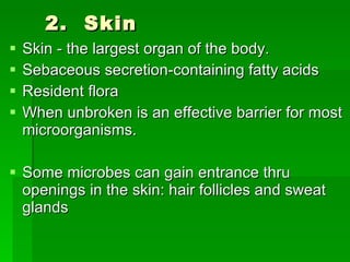 2.  Skin Skin - the largest organ of the body.  Sebaceous secretion-containing fatty acids Resident flora When unbroken is an effective barrier for most microorganisms. Some microbes can gain entrance thru openings in the skin: hair follicles and sweat glands 