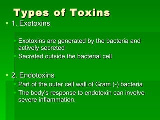 Types of Toxins 1. Exotoxins Exotoxins are generated by the bacteria and actively secreted  Secreted outside the bacterial cell 2. Endotoxins Part of the outer cell wall of Gram (-) bacteria The body's response to endotoxin can involve severe inflammation. 