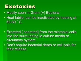 Exotoxins Mostly seen in Gram (+) Bacteria Heat labile, can be inactivated by heating at 60-80  ۠   C. Excreted [ secreted] from the microbial cells into the surrounding ie culture media or circulatory system Don’t require bacterial death or cell lysis for their release. 