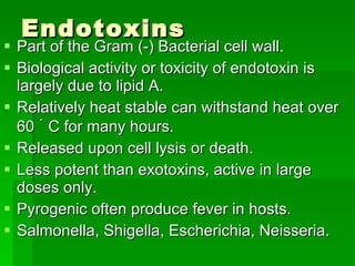 Endotoxins  Part of the Gram (-) Bacterial cell wall. Biological activity or toxicity of endotoxin is largely due to lipid A. Relatively heat stable can withstand heat over 60   ۠   C for many hours. Released upon cell lysis or death. Less potent than exotoxins, active in large doses only. Pyrogenic often produce fever in hosts. Salmonella, Shigella, Escherichia, Neisseria. 