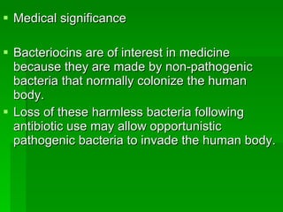 Medical significance  Bacteriocins are of interest in medicine because they are made by non-pathogenic bacteria that normally colonize the human body.  Loss of these harmless bacteria following antibiotic use may allow opportunistic pathogenic bacteria to invade the human body. 