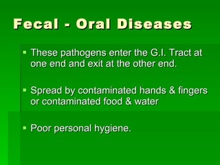 Fecal - Oral Diseases These pathogens enter the G.I. Tract at one end and exit at the other end. Spread by contaminated hands & fingers or contaminated food & water Poor personal hygiene.  