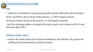 ENVIRONMENTAL FACTORS
PH:
• Adhesion of bioadhesives possessing ionizable groups affected by pH at interface.
•If the local PH is above the pk of the polymer , it will be largely ionized.
•If the ph is below the pk of the polymer , it will largely unionized.
ex :The maximum adhesive strength of the poly acrylic acid is found at Ph 4-5 and
decreases above Ph 6
Initial contact time:
• Greater the initial contact time between bioadhesive and substrate ,the greater the
swelling and interpenetration of polymer chains.
30-04-2022 © R R INSTITUTIONS , BANGALORE 10
 