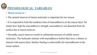 PHYSIOLOGICAL VARIABLES
• Mucin turnover :
• The natural turnover of mucin molecules is important for two reason
• It is expected to limit the residence time of mucoadhesive on the mucus layer. No
matter how high the mucoadhesive strength, mucoadhesive are detached from the
surface due to mucin turnover.
• Secondly, mucin turnover results in substantial amounts of soluble mucin
molecules. The molecules interact with mucoadhesive before they have a chance to
interact with mucus layer. Surface fouling is unfavorable for mucoadhesion to the
tissue surface .
30-04-2022 © R R INSTITUTIONS , BANGALORE 11
 
