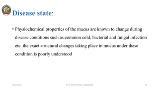 Disease state:
• Physiochemical properties of the mucus are known to change during
disease conditions such as common cold, bacterial and fungal infection
etc. the exact structural changes taking place in mucus under these
condition is poorly understood
30-04-2022 © R R INSTITUTIONS , BANGALORE 12
 