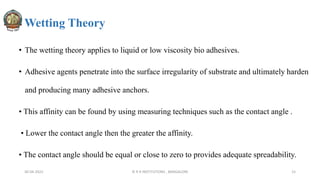 Wetting Theory
• The wetting theory applies to liquid or low viscosity bio adhesives.
• Adhesive agents penetrate into the surface irregularity of substrate and ultimately harden
and producing many adhesive anchors.
• This affinity can be found by using measuring techniques such as the contact angle .
• Lower the contact angle then the greater the affinity.
• The contact angle should be equal or close to zero to provides adequate spreadability.
30-04-2022 © R R INSTITUTIONS , BANGALORE 15
 