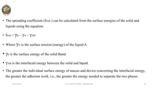 • The spreading coefficient (SAB ) can be calculated from the surface energies of the solid and
liquids using the equation:
• SAB = γB – γA – γAB
• Where γA is the surface tension (energy) of the liquid A
• γb is the surface energy of the solid Band
• γAB is the interfacial energy between the solid and liquid.
• The greater the individual surface energy of mucus and device concerning the interfacial energy,
the greater the adhesion work, i.e., the greater the energy needed to separate the two phases
30-04-2022 © R R INSTITUTIONS , BANGALORE 16
 