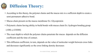Diffusion Theory:
• According to this theory, the polymer chains and the mucus mix to a sufficient depth to create a
semi-permanent adhesive bond.
• Mucus chain present on the mucus membrane Ex: Glycoprotein
• Polymeric chains having ability to build bonds with mucus chain Ex: hydrogen bonding group
(-OH) ,(-COOH)
• The exact depth to which the polymer chains penetrate the mucus depends on the diffusion
coefficient and the time of contact.
• This diffusion coefficient, in turn, depends on the value of molecular weight between cross links
and decreases significantly as the cross linking density decreases
30-04-2022 © R R INSTITUTIONS , BANGALORE 18
 