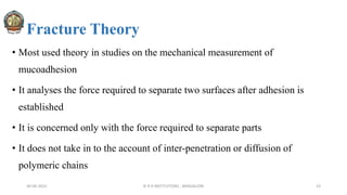 Fracture Theory
• Most used theory in studies on the mechanical measurement of
mucoadhesion
• It analyses the force required to separate two surfaces after adhesion is
established
• It is concerned only with the force required to separate parts
• It does not take in to the account of inter-penetration or diffusion of
polymeric chains
30-04-2022 © R R INSTITUTIONS , BANGALORE 23
 