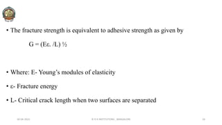 • The fracture strength is equivalent to adhesive strength as given by
G = (Eε. /L) ½
• Where: E- Young’s modules of elasticity
• ε- Fracture energy
• L- Critical crack length when two surfaces are separated
30-04-2022 © R R INSTITUTIONS , BANGALORE 24
 