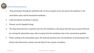 2) Transcellular permeation;
1. Drug permeation through the epithelial cells involves transport across the apical cell membrane to the
intracellular space and the basolateral membrane
2. Lipid rich plasma membrane is present
3. Primary root for lipophilic drugs
4. The drug molecules have to partition into the cell membranes at the apical side (the mucosa layer) followed
by entering the intracellular space after escaping from the membranes due to the concentration gradient.
5. While residing in the intracellular space, the molecule partitions into cell membranes at the basolateral side
(blood side) followed by entrance into the blood in the systemic circulation.
.
30-04-2022 © R R INSTITUTIONS , BANGALORE 28
 