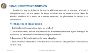 BIOADHESION/MUCOADHESION
Bioadhesion may be defined as the state in which two materials, at least one of which is
biological in nature, are held together for longer periods of time by interfacial forces. When the
adhesive attachment is to mucus or a mucous membrane, the phenomenon is referred to as
mucoadhesion .
Mechanism of bioadhesion:
For bioadhesion to occur , three stages are involved
1. An intimate contact between a bioadhesive and a membrane either from a good wetting of the
bioadhesive and a membrane or from the swelling of bioadhesive .
2. Penetration of the bioadhesive into the tissue takes place.
3. Inter penetration of the chains of the bioadhesive with mucous takes place low chemical bonds
can then settle
30-04-2022 © R R INSTITUTIONS , BANGALORE 3
 