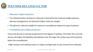 POLYMER RELATED FACTOR
• Molecular weight of polymer;
• The interpenetration of polymer molecules is favored by low molecular weight polymers,
whereas entanglements are favored at higher molecular weights.
• The optimum molecular weight for maximum mucoadhesive depend on type of polymer.
• Crosslinking and swelling of polymer:
•Cross-link density is inversely proportional to the degree of swelling. •The lower the cross-link
density ,the higher the flexibility and hydration rate; the larger the surface area of the polymer,
better the mucoadhesion
•High moisture and swelling results in a slippy mucilage leads to easy removal from substrate.
30-04-2022 © R R INSTITUTIONS , BANGALORE 7
 