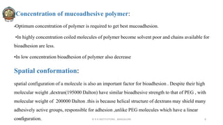 Concentration of mucoadhesive polymer:
•Optimum concentration of polymer is required to get best mucoadhesion.
•In highly concentration coiled molecules of polymer become solvent poor and chains available for
bioadhesion are less.
•In low concentration bioadhesion of polymer also decrease
Spatial conformation:
spatial configuration of a molecule is also an important factor for bioadhesion . Despite their high
molecular weight ,dextran(195000 Dalton) have similar bioadhesive strength to that of PEG , with
molecular weight of 200000 Dalton .this is because helical structure of dextrans may shield many
adhesively active groups, responsible for adhesion ,unlike PEG molecules which have a linear
configuration.
30-04-2022 © R R INSTITUTIONS , BANGALORE 8
 