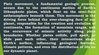 Plate movement, a fundamental geologic process,
occurs due to the continuous motion of Earth's
lithospheric plates, which float on the semi-fluid
asthenosphere beneath them. This movement is the
driving force behind the ever-changing face of our
planet, responsible for the creation and evolution of
continents, the formation of mountain ranges, and
the occurrence of seismic activity along plate
boundaries. Whether plates collide, pull apart, or
slide past each other, their interactions shape
Earth's surface, influencing geological features,
climate patterns, and even the distribution of life on
our dynamic planet.
 