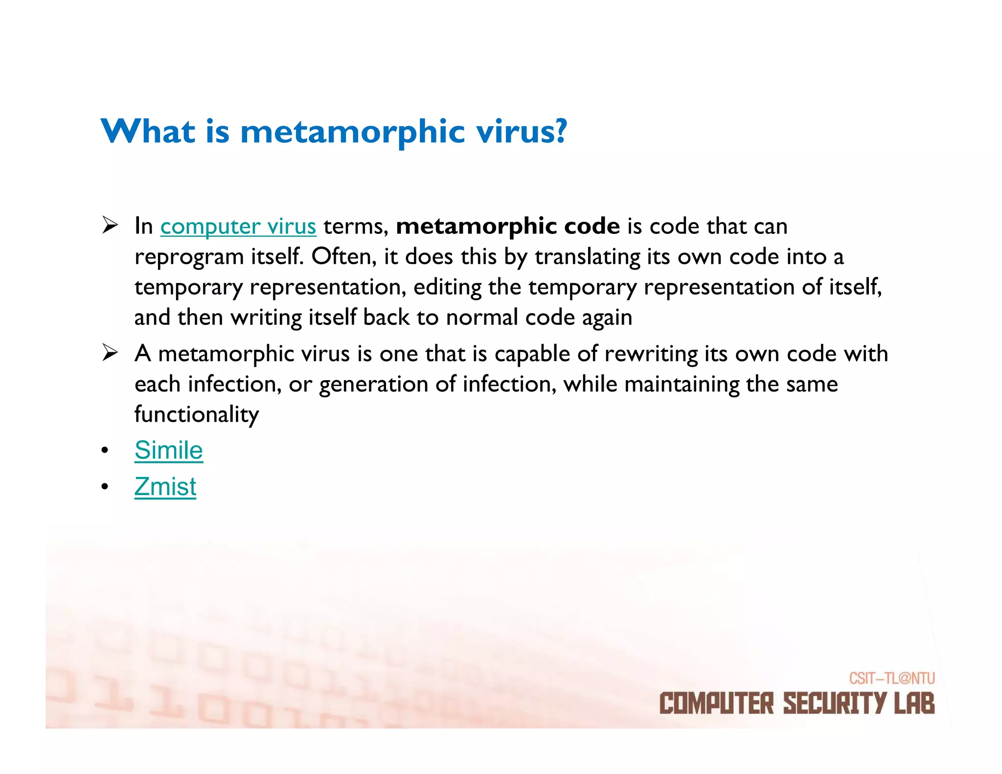 What is metamorphic virus?

  In computer virus terms, metamorphic code is code that can
  reprogram itself. Often, it does this by translating its own code into a
  temporary representation, editing the temporary representation of itself,
  and then writing itself back to normal code again
  A metamorphic virus is one that is capable of rewriting its own code with
  each infection, or generation of infection, while maintaining the same
  functionality
• Simile
• Zmist
 
