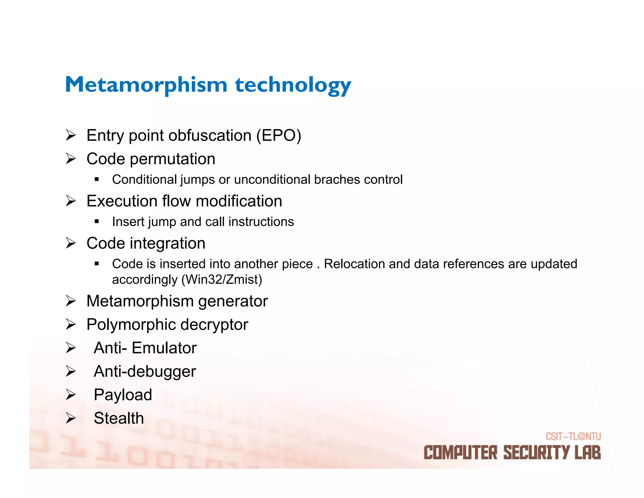 Metamorphism technology

 Entry point obfuscation (EPO)
 Code permutation
    Conditional jumps or unconditional braches control
 Execution flow modification
    Insert jump and call instructions
 Code integration
    Code is inserted into another piece . Relocation and data references are updated
    accordingly (Win32/Zmist)
 Metamorphism generator
 Polymorphic decryptor
  Anti- Emulator
  Anti-debugger
  Payload
  Stealth
 